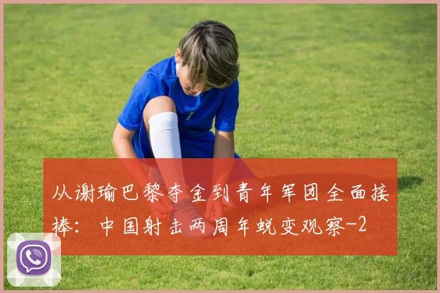 从谢瑜巴黎夺金到青年军团全面接棒：中国射击两周年蜕变观察