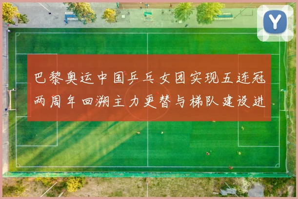 巴黎奥运中国乒乓女团实现五连冠两周年回溯主力更替与梯队建设进展