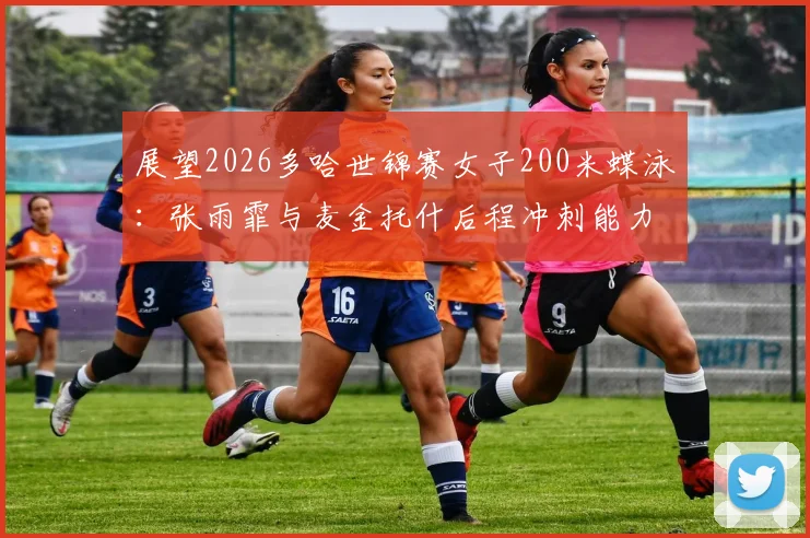 展望2026多哈世锦赛女子200米蝶泳：张雨霏与麦金托什后程冲刺能力深度对比