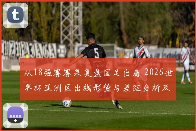 从18强赛赛果复盘国足出局 2026世界杯亚洲区出线形势与差距分析及格局变化